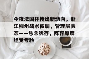 欧博官网下载-关于今夜法国杯传出新动向，浙江稠州战术微调，管理层表态——悬念犹存，阵容厚度经受考验的信息